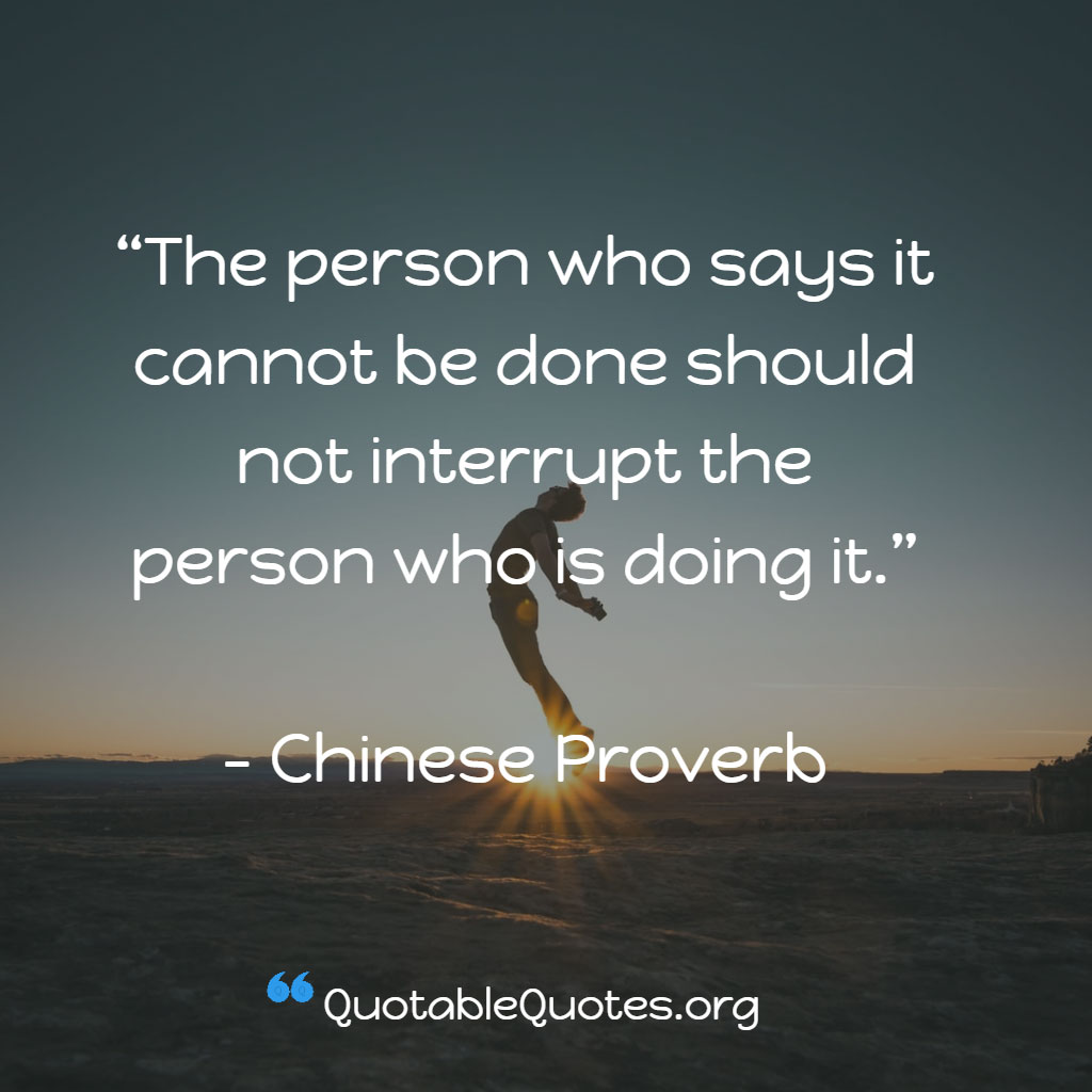 Chinese Proverb says The person who says it cannot be done should not interrupt the person who is doing it.