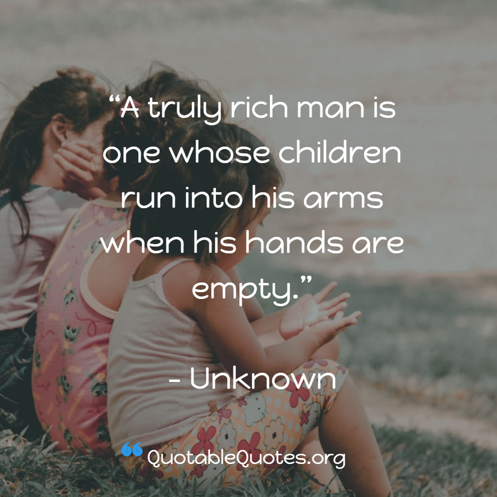Unknown says A truly rich man is one whose children run into his arms when his hands are empty.