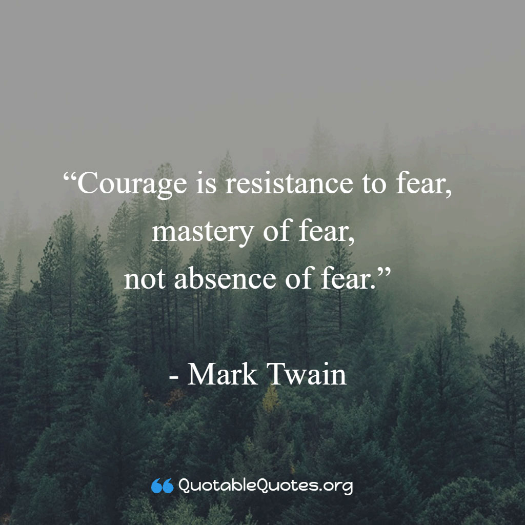 Mark Twain says Courage is resistance to fear, mastery of fear, not absence of fear