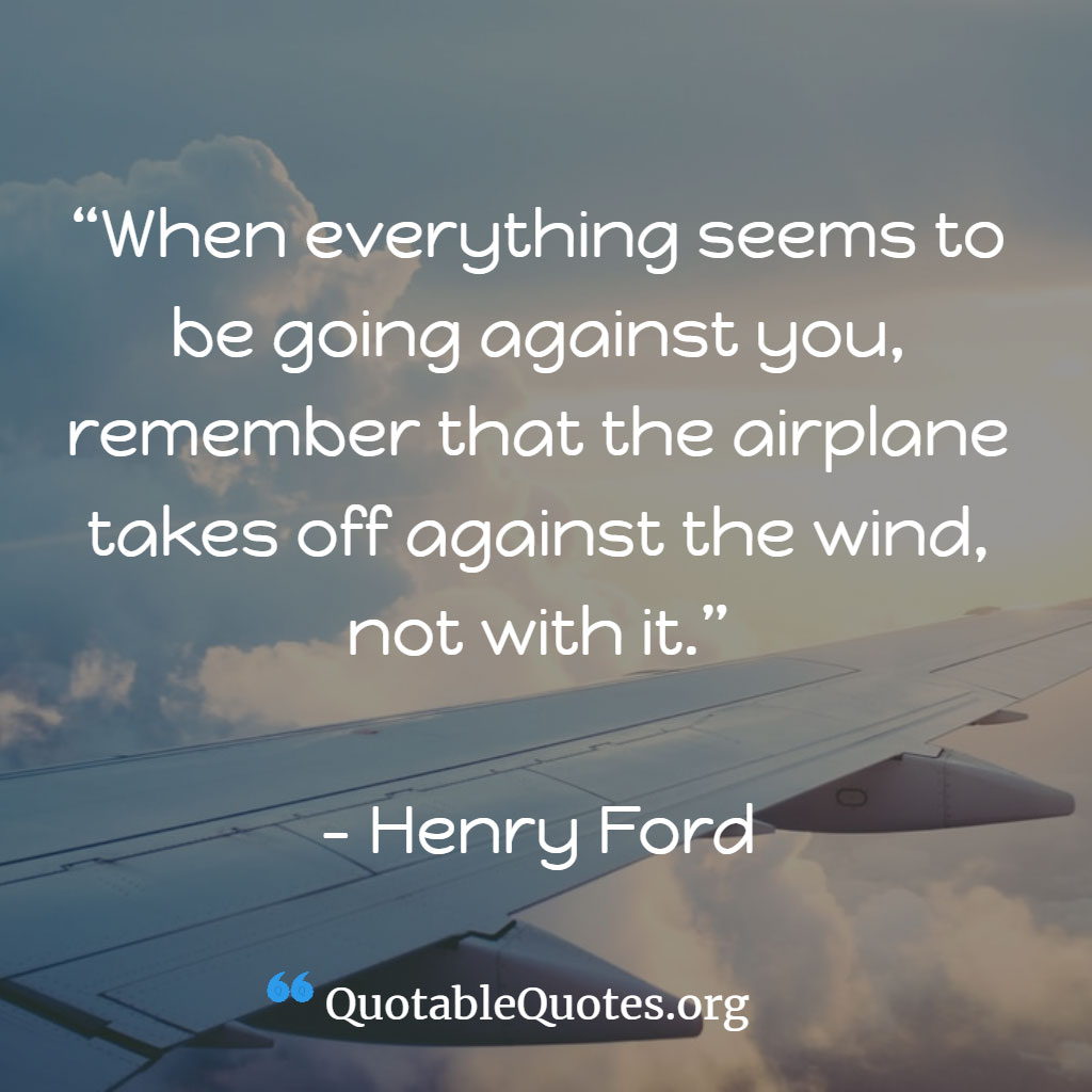 Henry Ford says When everything seems to be going against you, remember that the airplane takes off against the wind, not with it.