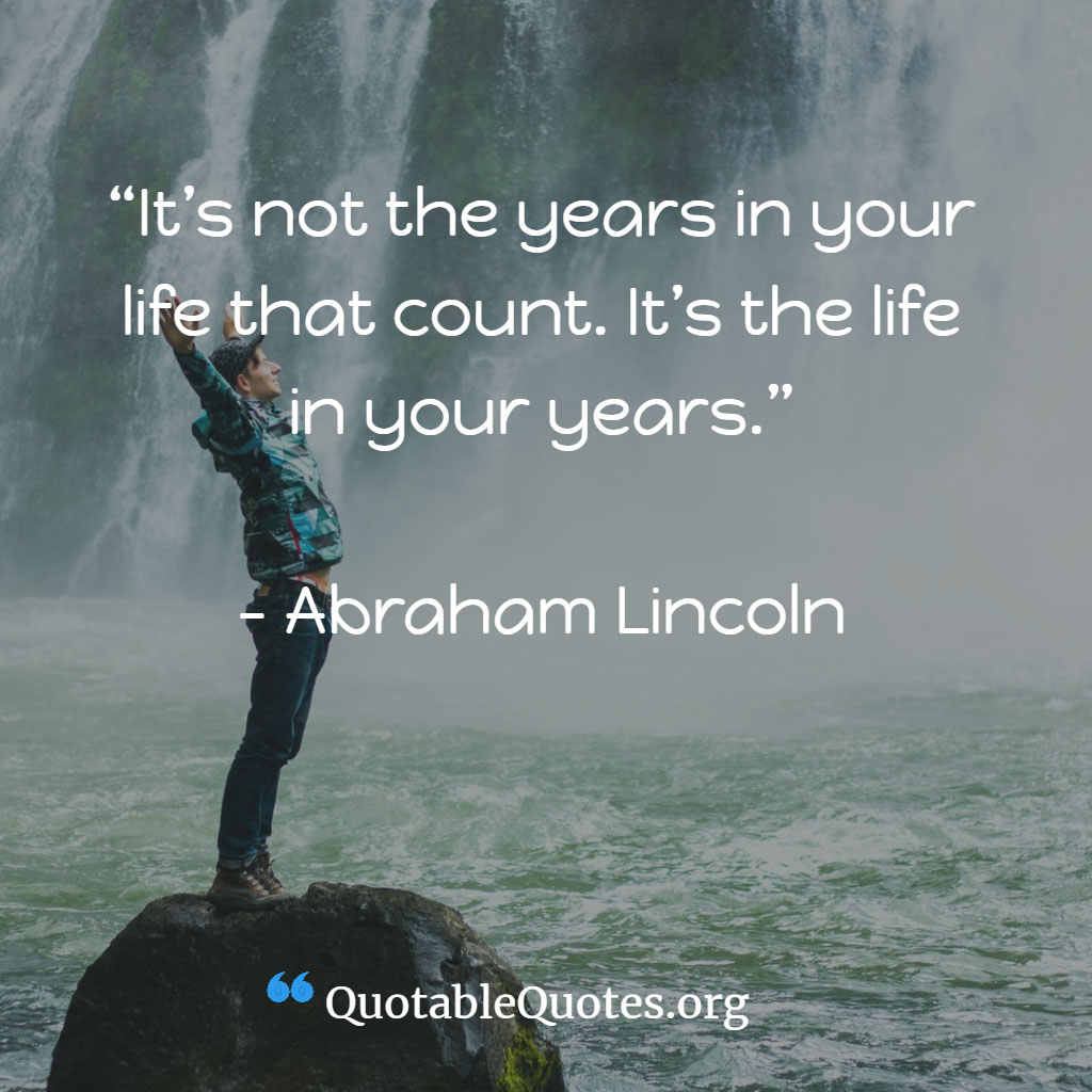 Abraham Lincoln says It’s not the years in your life that count. It’s the life in your years.