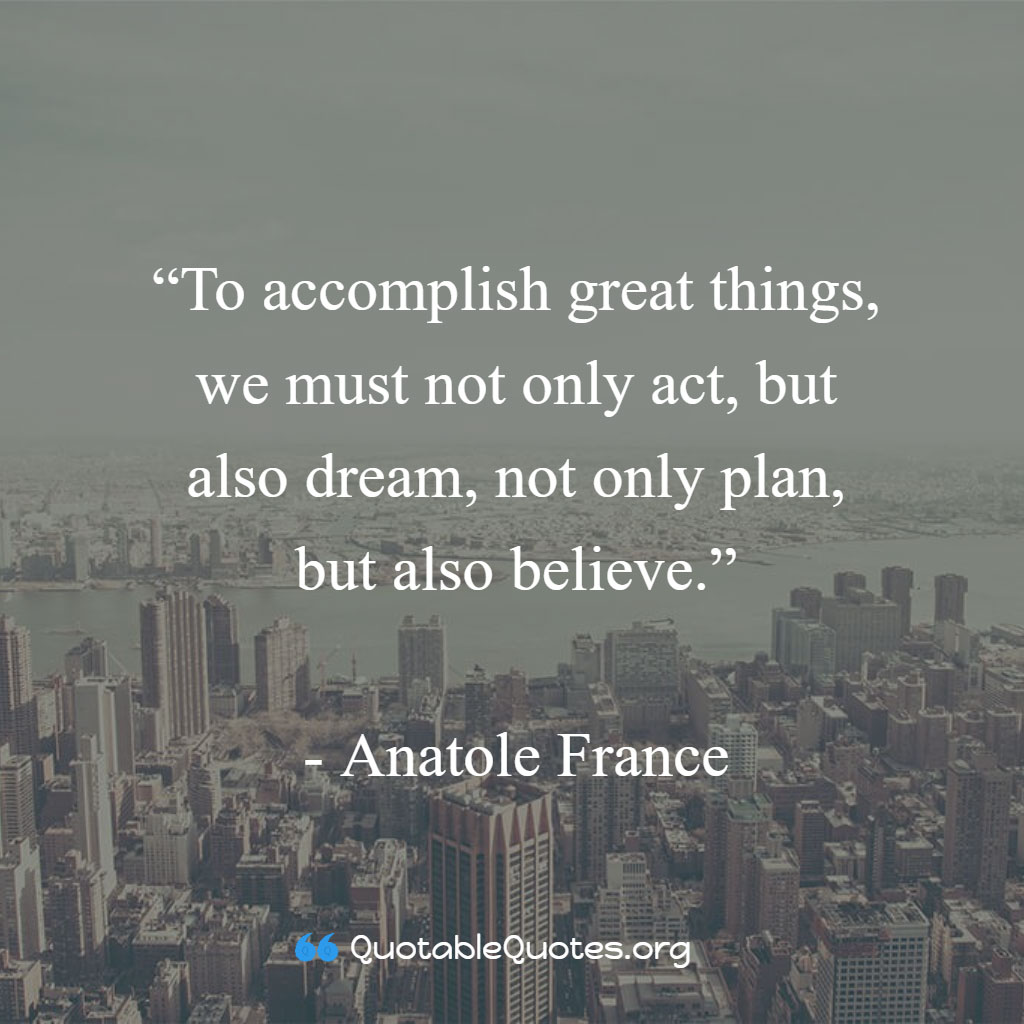 Anatole France says To accomplish great things, we must not only act, but also dream, not only plan, but also believe.