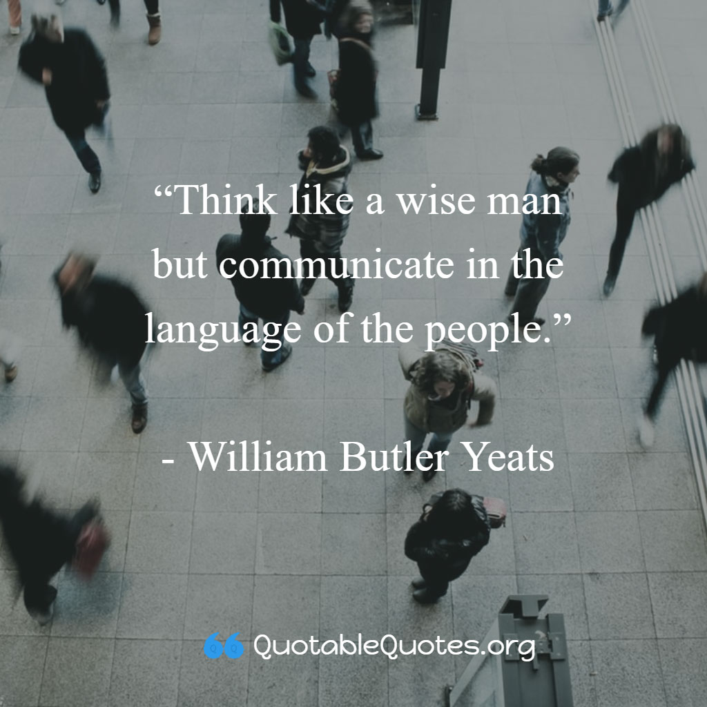 William Butler Yates says Think like a wise man but communicate in the language of the people.