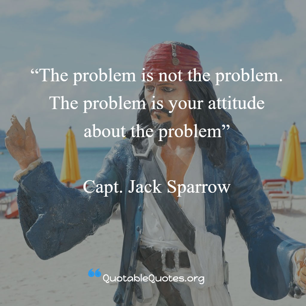 Capt. Jack Sparrow says The problem is not the problem, the problem is your attitude to the problem