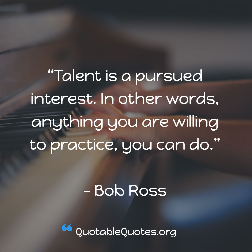 Bob Ross says Talent is a pursued interest. In other words, anything you are willing to practice, you can do.