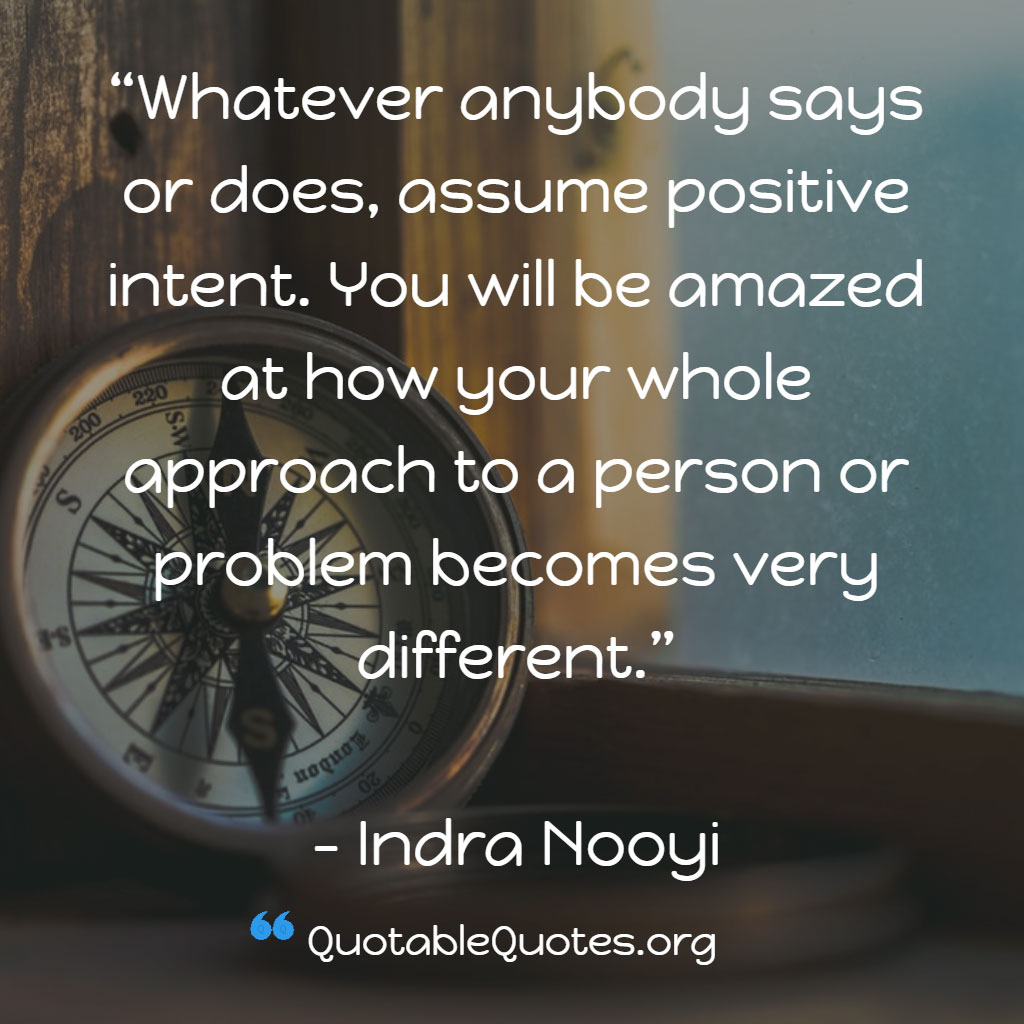 Indra Nooyi says Whatever anybody says or does, assume positive intent. You will be amazed at how your whole approach to a person or problem becomes very different.