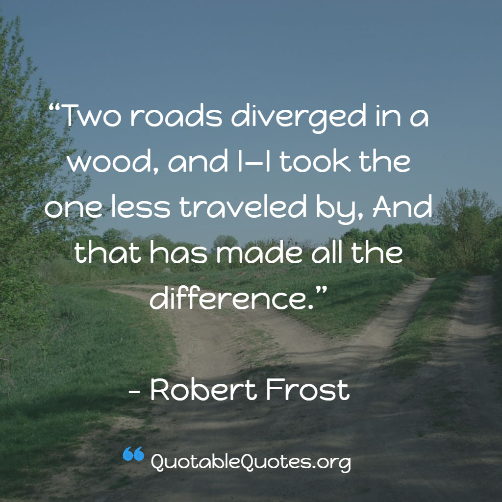 Robert Frost says Two roads diverged in a wood, and I—I took the one less traveled by, And that has made all the difference