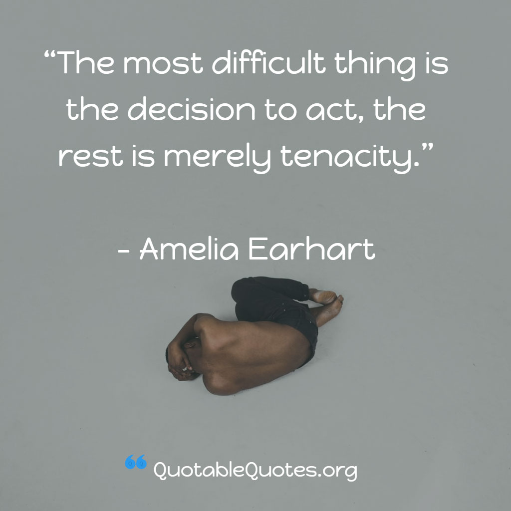 Amelia Earhart says The most difficult thing is the decision to act, the rest is mere tenacity.