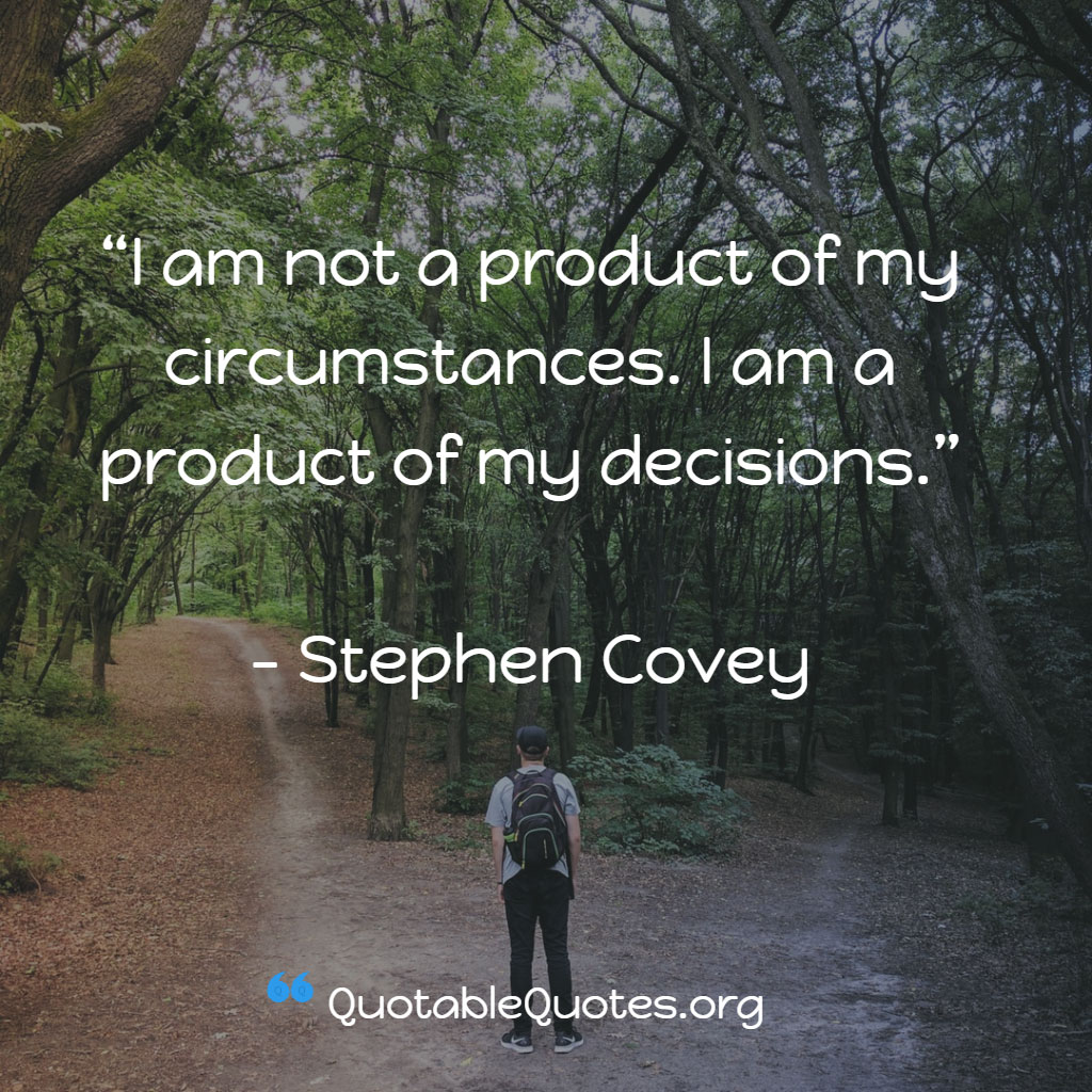 Stephen Covey says I am not a product of my circumstances. I am a product of my decisions.