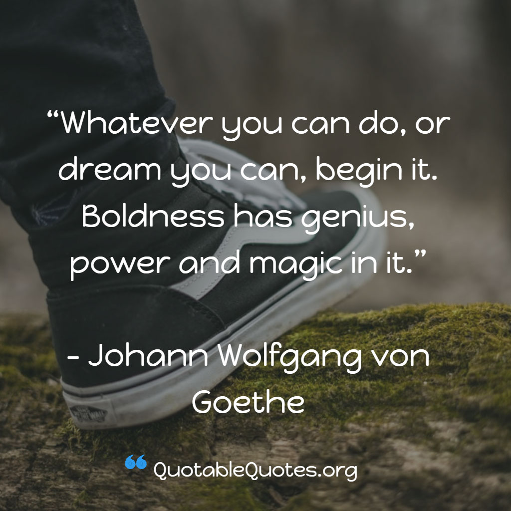 Johann Wolfgang von Goethe says Whatever you can do, or dream you can, begin it. Boldness has genius, power and magic in it.