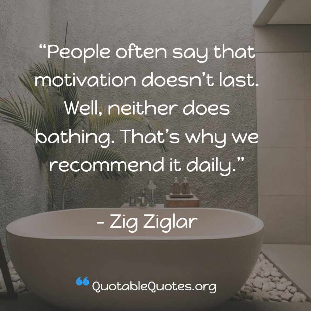 Zig Ziglar says People often say that motivation doesn’t last. Well, neither does bathing. That’s why we recommend it daily.