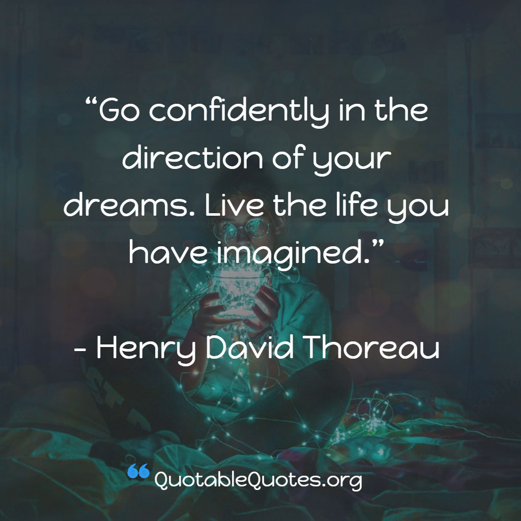 Henry David Thoreau says Go confidently in the direction of your dreams. Live the life you have imagined.