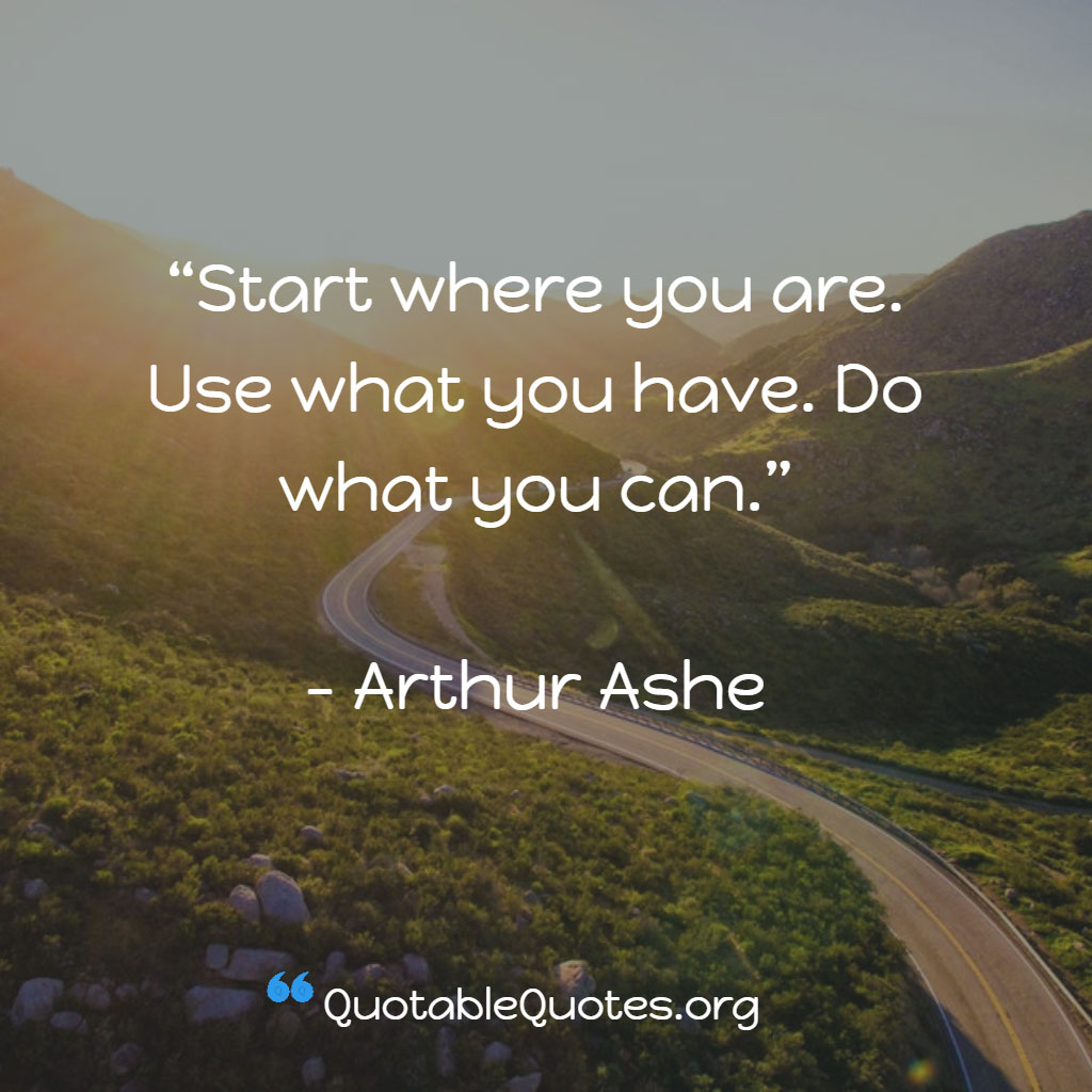 Arthur Ashe says Start where you are. Use what you have. Do what you can.